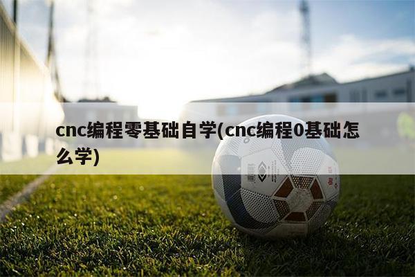 cnc编程零基础自学(cnc编程0基础怎么学)